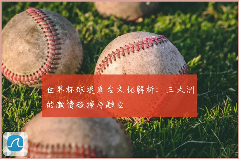世界杯球迷看台文化解析:三大洲的激情碰撞与融合