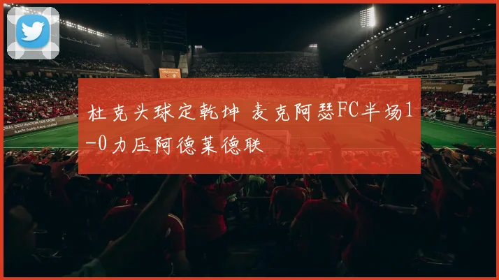 杜克头球定乾坤 麦克阿瑟FC半场1-0力压阿德莱德联