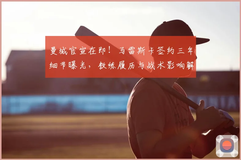 曼城官宣在即!马雷斯卡签约三年细节曝光,教练履历与战术影响解析