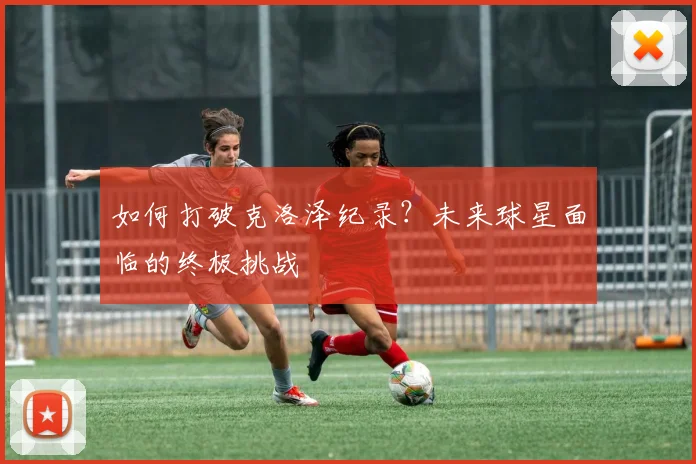 如何打破克洛泽纪录?未来球星面临的终极挑战
