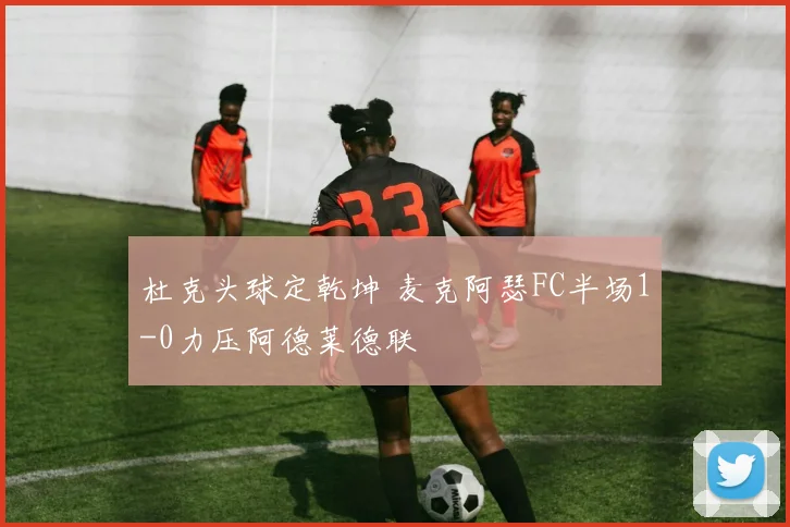 杜克头球定乾坤 麦克阿瑟FC半场1-0力压阿德莱德联