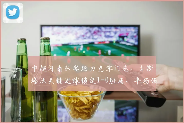 中超河南队客场力克津门虎，古斯塔沃关键进球锁定1-0胜局，半场领先战术解析