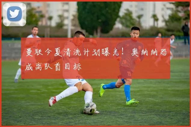 曼联今夏清洗计划曝光！奥纳纳恐成离队首目标