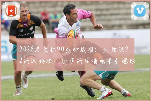 2026足总杯90分钟战报：利兹联2-2西汉姆联，迪萨西压哨绝平引爆球场