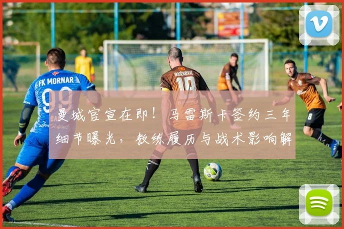 曼城官宣在即!马雷斯卡签约三年细节曝光,教练履历与战术影响解析