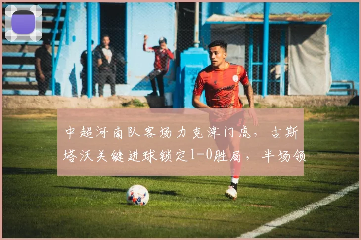 中超河南队客场力克津门虎,古斯塔沃关键进球锁定1-0胜局,半场领先战术解析
